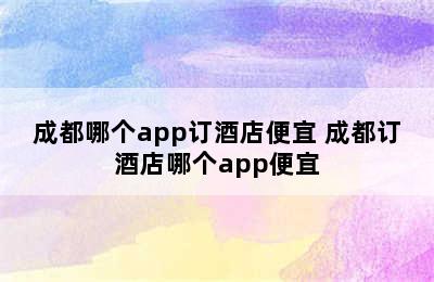 成都哪个app订酒店便宜 成都订酒店哪个app便宜